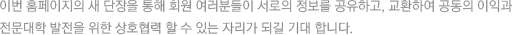 이번 홈페이지의 새 단장을 통해 회원 여러분들이 서로의 정보를 공유하고, 교환하여 공동의 이익과 전문대학 발전을 위한 상호협력 할 수 있는 자리가 되길 기대 합니다.