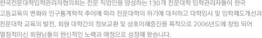 한국전문대학입학관리자협의회는 전문 직업인을 양성하는 142개 전문대학 입학관리자들이 한국 고등교육의 변화와 인구통계학적 추이에 따라 전문대학의 위기에 대처하고 대학입시 및 입학제도개선과 전문대학 교육의 발전, 회원 대학간의 정보교환 및 상호이해중진을 목적으로 2006년도에 창립 되어 열정적이신 회원님들의 헌신적인 노력과 애정으로 성장해 왔습니다.